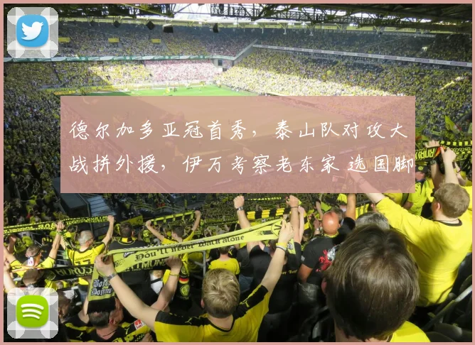 德尔加多亚冠首秀，泰山队对攻大战拼外援，伊万考察老东家 选国脚