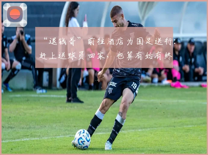 “退钱哥”前往酒店为国足送行：赶上送球员回家，也算有始有终