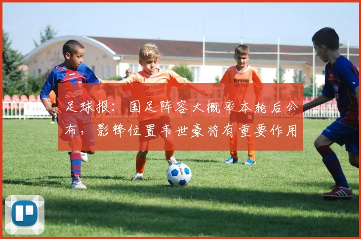 足球报：国足阵容大概率本轮后公布，影锋位置韦世豪将有重要作用