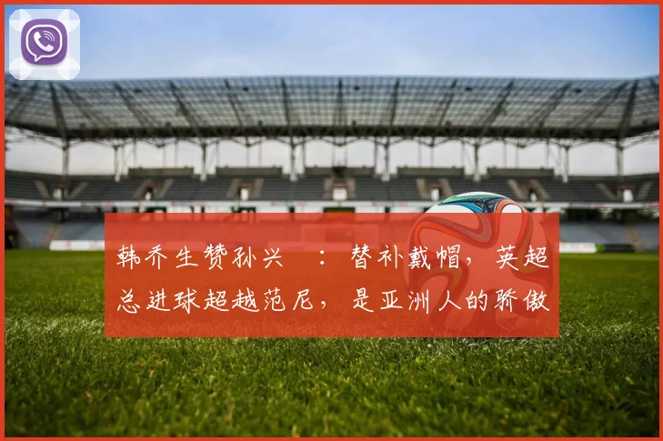 韩乔生赞孙兴慜：替补戴帽，英超总进球超越范尼，是亚洲人的骄傲