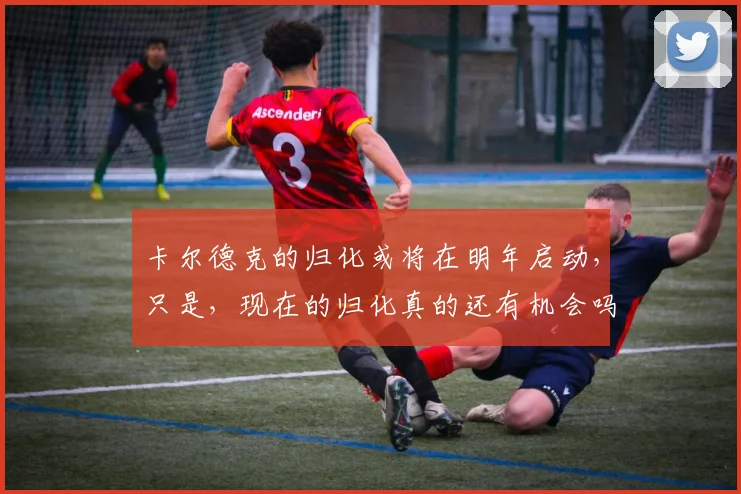 卡尔德克的归化或将在明年启动，只是，现在的归化真的还有机会吗
