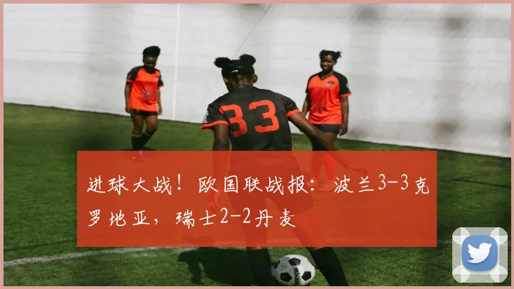 进球大战！欧国联战报：波兰3-3克罗地亚，瑞士2-2丹麦