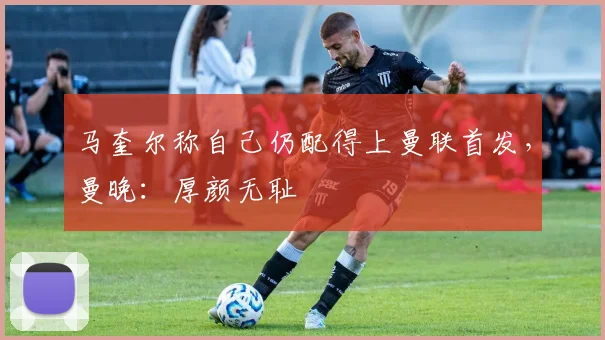 马奎尔称自己仍配得上曼联首发，曼晚：厚颜无耻