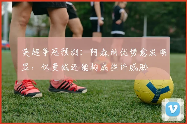 英超争冠预测：阿森纳优势愈发明显，仅曼城还能构成些许威胁