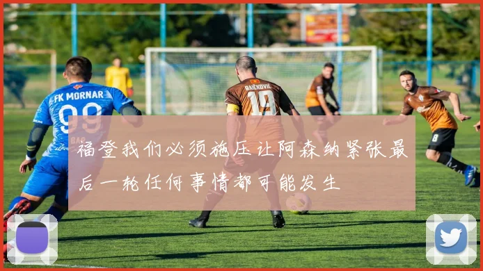福登我们必须施压让阿森纳紧张最后一轮任何事情都可能发生