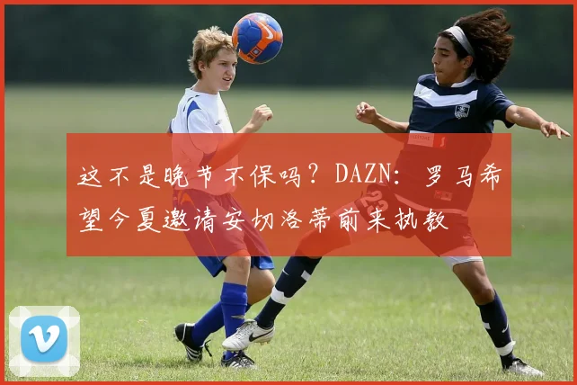 这不是晚节不保吗？DAZN：罗马希望今夏邀请安切洛蒂前来执教