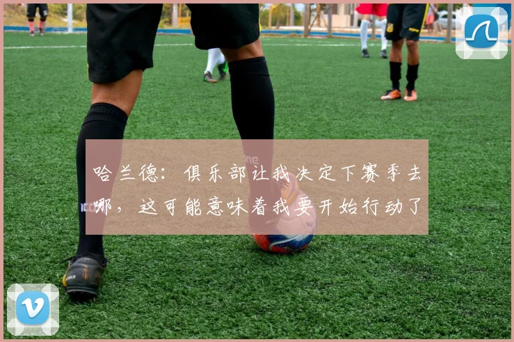 哈兰德：俱乐部让我决定下赛季去哪，这可能意味着我要开始行动了