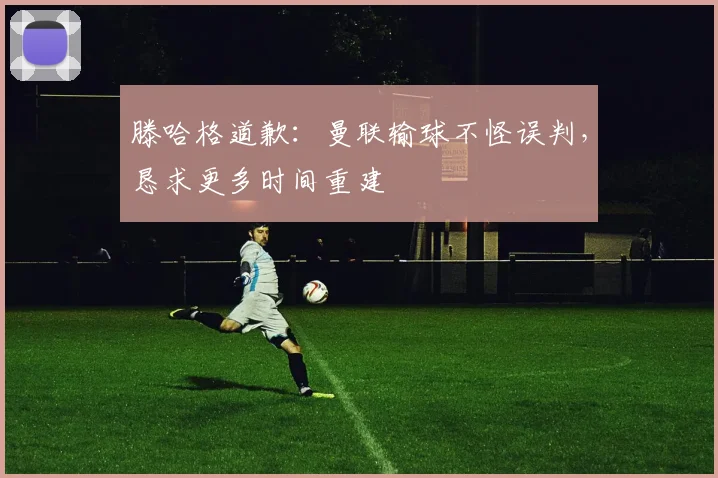 滕哈格道歉：曼联输球不怪误判，恳求更多时间重建