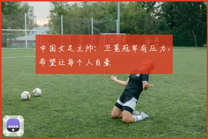 中国女足主帅：卫冕冠军有压力，希望让每个人自豪