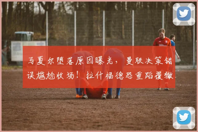 马夏尔堕落原因曝光，曼联决策错误尴尬收场！拉什福德恐重蹈覆辙