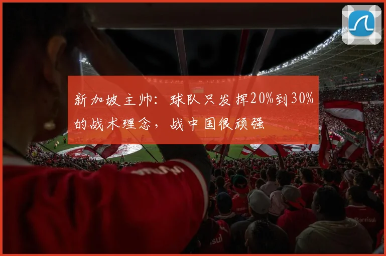 新加坡主帅：球队只发挥20%到30%的战术理念，战中国很顽强