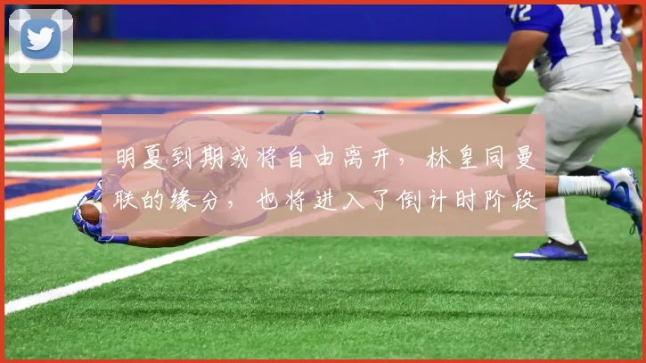 明夏到期或将自由离开，林皇同曼联的缘分，也将进入了倒计时阶段