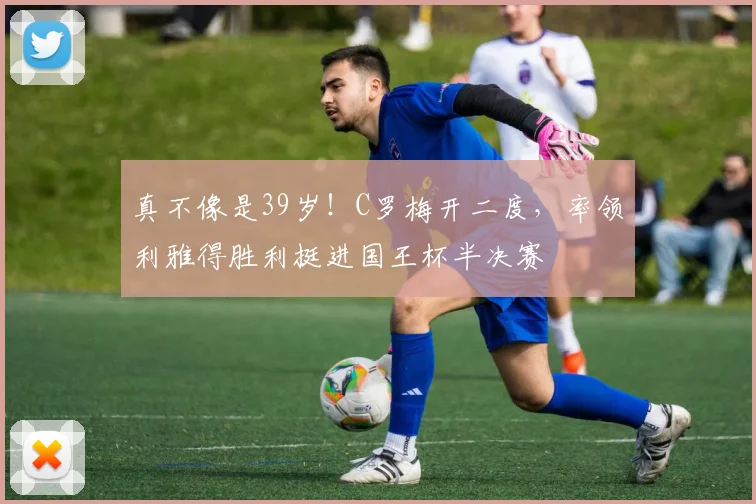 真不像是39岁！C罗梅开二度，率领利雅得胜利挺进国王杯半决赛
