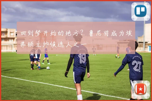 回到梦开始的地方？鲁尼将成为埃弗顿主帅候选人之一