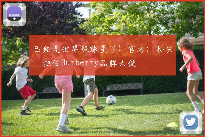 已经是世界级球星了！官方：孙兴慜担任Burberry品牌大使