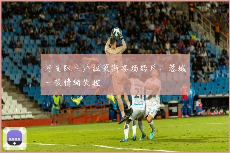 河南队主帅拉莫斯客场怒斥，蓉城一役情绪失控