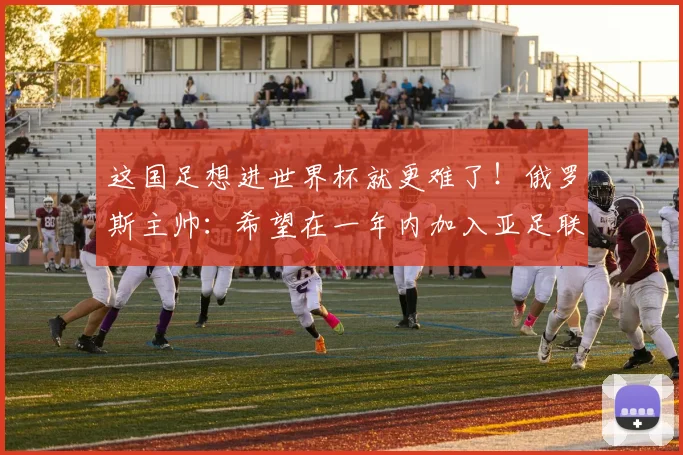 这国足想进世界杯就更难了！俄罗斯主帅：希望在一年内加入亚足联