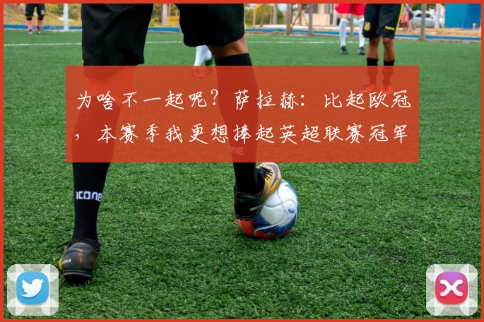 为啥不一起呢？萨拉赫：比起欧冠，本赛季我更想捧起英超联赛冠军