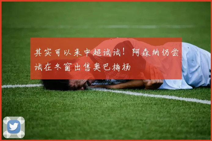 其实可以来中超试试！阿森纳仍尝试在冬窗出售奥巴梅杨