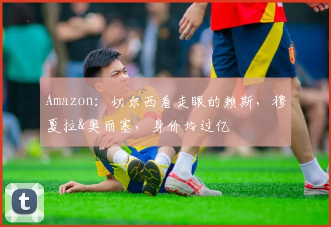 Amazon：切尔西看走眼的赖斯，穆夏拉&奥丽塞，身价均过亿
