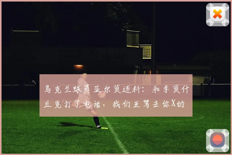 乌克兰球员亚尔莫连科：和季莫什丘克打了电话，我们互骂去你X的
