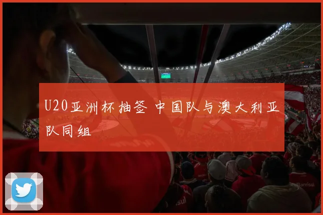 U20亚洲杯抽签 中国队与澳大利亚队同组