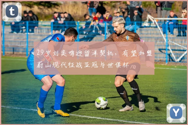 29岁刘奕鸣迎留洋契机，有望加盟蔚山现代征战亚冠与世俱杯