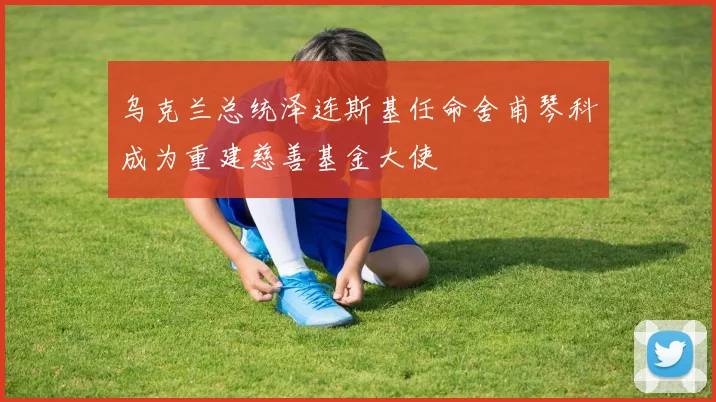 乌克兰总统泽连斯基任命舍甫琴科成为重建慈善基金大使