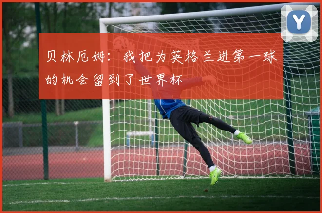 贝林厄姆：我把为英格兰进第一球的机会留到了世界杯