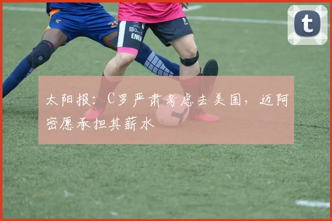 太阳报：C罗严肃考虑去美国，迈阿密愿承担其薪水