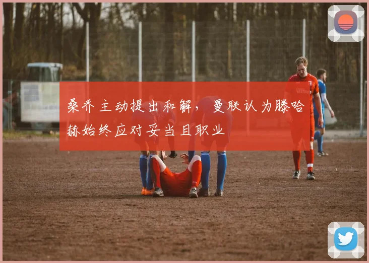 桑乔主动提出和解，曼联认为滕哈赫始终应对妥当且职业