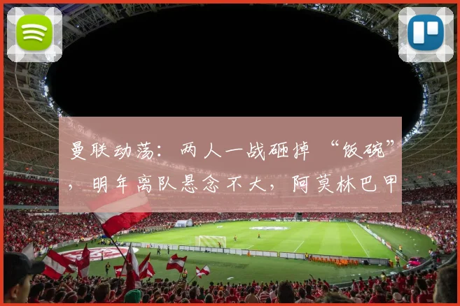 曼联动荡：两人一战砸掉 “饭碗”，明年离队悬念不大，阿莫林巴甲寻枪