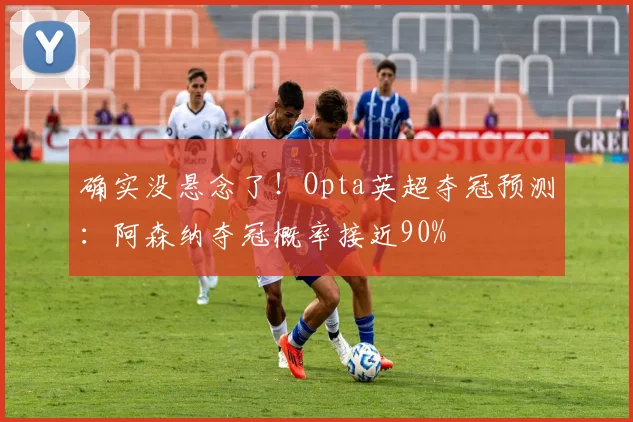 确实没悬念了！Opta英超夺冠预测：阿森纳夺冠概率接近90%